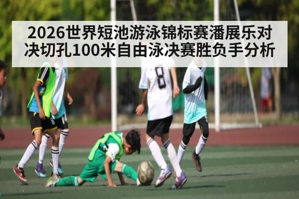 2026世界短池游泳锦标赛潘展乐对决切孔100米自由泳决赛胜负手分析