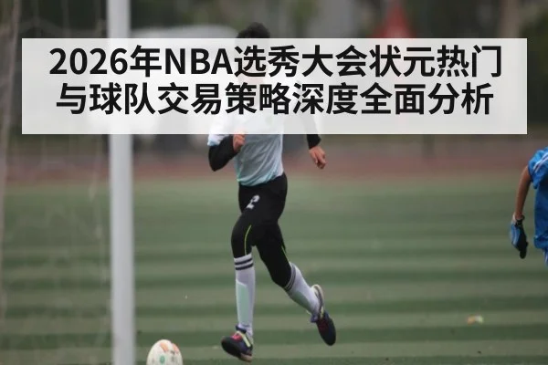 2026年NBA选秀大会状元热门与球队交易策略深度全面分析